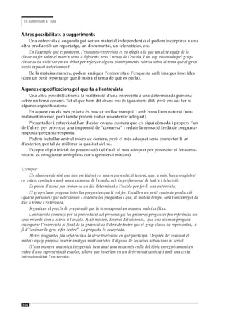 Els audiovisuals a l’aula



Altres possibilitats o suggeriments
    Una entrevista o enquesta pot ser un material independent o el podem incorporar a una
altra producció: un reportatge, un documental, un telenotícies, etc.
    En l’exemple que exposàvem, l’enquesta-entrevista es va afegir a la que un altre equip de la
classe va fer sobre el mateix tema a diferents nens i nenes de l’escola. I un cop visionada pel grup-
classe és va utilitzar en un debat per reforçar alguns plantejaments teòrics sobre el tema que el grup
havia exposat anteriorment.
    De la mateixa manera, podem enriquir l’entrevista o l’enquesta amb imatges inserides
(com un petit reportatge que il·lustra el tema de què es parla).

Algunes especificacions pel que fa a l’entrevista
    Una altra possibilitat seria la realització d’una entrevista a una determinada persona
sobre un tema concret. Tot el que hem dit abans ens és igualment útil, però ens cal fer-hi
algunes especificacions:
    En aquest cas els més pràctic és buscar un lloc tranquil i amb bona llum natural (nor-
malment interior, però també podem trobar un exterior adequat).
    Presentador i entrevistat han d’estar en una postura que els sigui còmoda i propers l’un
de l’altre, per provocar una impressió de “conversa” i reduir la sensació freda de pregunta-
resposta-pregunta-resposta.
    Podem treballar amb el micro de càmera, però el més adequat seria connectar-li un
d’exterior, per tal de millorar la qualitat del so.
    Excepte el pla inicial de presentació i el final, el més adequat per potenciar el fet comu-
nicatiu és enregistrar amb plans curts (primers i mitjans).


Exemple:
     Els alumnes de sisè que han participat en una representació teatral, que, a més, han enregistrat
en vídeo, contacten amb una exalumna de l’escola, actriu professional de teatre i televisió.
     Es posen d’acord per trobar-se un dia determinat a l’escola per fer-li una entrevista.
     El grup-classe proposa totes les preguntes que li vol fer. Escullen un petit equip de producció
(quatre persones) que seleccionen i ordenen les preguntes i que, al mateix temps, serà l’encarregat de
dur a terme l’entrevista.
     Segueixen el procés de preparació que ja hem exposat en aquesta mateixa fitxa.
     L’entrevista comença per la presentació del personatge; les primeres preguntes fan referència als
seus records com a actriu a l’escola. Això motiva, després del visionat, que una alumna proposa
incorporar l’entrevista al final de la gravació de l’obra de teatre que el grup-classe ha representat, a
fi d’”animar la gent a fer teatre”. La proposta és acceptada.
     Altres preguntes fan referència a la sèrie televisiva en què participa. Després del visionat el
mateix equip proposa inserir imatges molt curtetes d’alguna de les seves actuacions al serial.
     D’una manera una mica inesperada hem anat una mica més enllà del tòpic enregistrament en
vídeo d’una representació escolar, alhora que inseríem en un determinat context i amb una certa
intencionalitat l’entrevista.




104
 