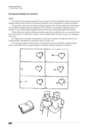 Els audiovisuals a l’aula



Descripció detallada de l’activitat

Abans
     1. Si amb un dit premem suaument la part superior de les parpelles, observarem que els
objectes estàtics han cobrat un moviment tremolós, com si hi hagués un petit terratrèmol.
     2. Si podem, mostrarem als alumnes algun fragment de cinta de pel·lícula cinematogrà-
fica, perquè entenguin que els fotogrames, en el cinema, són imatges estàtiques que, en
moure’s a una velocitat determinada davant d’una lent, sembla que agafin moviment.
     3. Ho relacionem amb els dibuixos animats que ja han analitzat com a successió d’imat-
ges, en les quals, en cada frame, només varia una petita part: un braç, un peu, un desplaça-
ment curt.
     4. Proposem fer el mateix amb dibuixos creats per nosaltres. Els dibuixos han de ser
molts senzills: una pilota, un vaixell de vela, un cotxe, etc.
     5. L’activitat es pot fer amb un bloc de notes dels que tenen 300 fulls. També podem
tallar un full DIN-A3 en sis parts iguals i construir nosaltres mateixos la llibreta.




150
 
