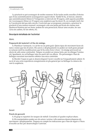 Els audiovisuals a l’aula


     La pixelació es pot aconseguir de moltes maneres: hi ha taules molts senzilles d’efectes
que d’una automàticament aconsegueixen aquest efecte. També hi ha, al mercat, càmeres
que automàticament filmen 4-7 fotogrames a intervals de 30 segons, amb aquesta possibili-
tat s’aconsegueix filmar en 15 segons una seqüència que ha durat 1h, un exemple molt clar
és l’acceleració del pas dels núvols. L’activitat que us proposem consisteix a practicar la
pixelació d’una manera manual i aconseguir com una petita pel·lícula de cinema mut.
Qualsevol història pot ser bona: podem fer una persecució, baixar unes escales, fer una
cursa de cadires, fer de robots, etc.

Descripció detallada de l’activitat

Abans
Preparació del material i el lloc de rodatge.
     1. Planificar l’animació, i si cal fer-ne un petit guió. Quins tipus de moviment faran els
nens o nenes que fan d’actors. Els canvis o desplaçaments no poden ser molt grans perquè
es notaran molt les modificacions que hi ha entre frame i frame i la imatge provocarà un
efecte de salts sense continuïtat. Tampoc no poden ser massa lents, per no allargar l’anima-
ció. Igualment, no cal bellugar totes les parts del cos alhora. Els personatges s’han de
bellugar executant moviments robòtics una mica controlats.
     2. Decidir l’espai en què es desenvoluparà l’acció i escollir-ne l’enquadrament adient. Si
no és té una certa experiència enregistrarem en pla general per no bellugar la càmera du-
rant la seqüència.




Durant
Procés de gravació
    1. El grup es reparteix les tasques de treball. Consulteu el quadre explicat abans.
    2. Els manipuladors poden ser els actors i actrius i ells mateixos desenvoluparan els
moviments i desplaçaments. Tingueu en compte les indicacions que s’han de seguir a l’hora
d’escollir un lloc per desenvolupar l’activitat.


158
 