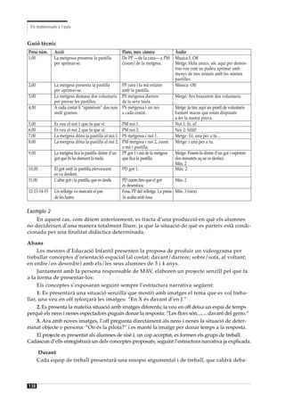 Els audiovisuals a l’aula


Guió tècnic
Presa núm.     Acció                                     Plans, mov. càmera              Àudio
1,00           La metgessa presenta la pastilla          De PP —de la cara— a PM         Musica 1: Off
               per aprimar-se.                           (zoom) de la metgesa.           Metge: Hola amics, sóc aquí per demos-
                                                                                         trar-vos com us podeu aprimar amb
                                                                                         menys de tres minuts amb les nostres
                                                                                         pastilles.
2,00           La metgesa presenta la pastilla           PP cara i la mà enlaire         Música: Off
               per aprimar-se.                           amb la pastilla.
3,00           La metgesa demana dos voluntaris          PS metgessa darrere             Metge: Ara buscarem dos voluntaris.
               per provar les pastilles.                 de la seva taula.
4,00           A cada costat li “apareixen” dos nois     PS metgessa i un noi            Metge: Ja tinc aquí un parell de voluntaris
               molt grassos.                             a cada costat.                  bastant macos que estan disposats
                                                                                         a fer la nostra prova.
5,00           Es veu el noi 1 que fa que sí.            PM noi 1.                       Noi 1: Sí, sí!
6,00           Es veu el noi 2 que fa que sí.            PM noi 2.                       Noi 2: Sííííí!
7,00           La metgesa dóna la pastilla al noi 1.     PS metgessa i noi 1.            Metge: Té, una per a tu…
8,00           La metgesa dóna la pastilla al noi 2.     PM metgesa i noi 2, zoom        Metge: i una per a tu.
                                                         a mà i pastilla.
9,00           La metgesa fica la pastilla dintre d’un   PP got 1 i mà de la metgesa     Metge: Posem-la dintre d’un got i esperem
               got que hi ha damunt la taula.            que fica la pastilla.           dos minutets aq ue es desfaci.
                                                                                         Mús. 2
10,00          El got amb la pastilla efervescent        PD got 1.                       Mús. 2
               es va desfent.
11,00          L’altre got i la pastilla que es desfà.   PD zoom fins que el got         Mús. 2
                                                         es desenfoca.
12-13-14-15    Un rellotge va marcant el pas             Fosa, PP del rellotge. La presa Mús. 3 (rara)
               de les hores.                             16 acaba amb fosa.


Exemple 2
    En aquest cas, com dèiem anteriorment, es tracta d’una producció en què els alumnes
no decideixen d’una manera totalment lliure, ja que la situació de què es parteix està condi-
cionada per una finalitat didàctica determinada.

Abans
     Les mestres d’Educació Infantil presenten la proposa de produir un videograma per
treballar conceptes d’orientació espacial (al costat; davant/darrere; sobre/sota, al voltant;
en ordre/en desordre) amb els/les seus alumnes de 3 i 4 anys.
     Juntament amb la persona responsable de MAV, elaboren un projecte senzill pel que fa
a la forma de presentar-los:
     Els conceptes s’exposaran seguint sempre l’estructura narrativa següent:
     1. Es presentarà una situació senzilla que mostri amb imatges el tema que es vol treba-
llar, una veu en off reforçarà les imatges: “En X és davant d’en J.”
     2. Es presenta la mateixa situació amb imatges diferents; la veu en off deixa un espai de temps
perquè els nens i nenes espectadors puguin donar la resposta: “Les flors són........ davant del gerro.”
     3. Ara amb noves imatges, l’off pregunta directament als nens i nenes la situació de deter-
minat objecte o persona: “On és la pilota?” i es manté la imatge per donar temps a la resposta.
     El projecte es presentat als alumnes de sisè i, un cop acceptat, es formen els grups de treball.
Cadascun d’ells enregistrarà un dels conceptes proposats, seguint l’estructura narrativa ja explicada.

       Durant
       Cada equip de treball presentarà una sinopsi argumental i de treball, que caldrà deba-



138
 