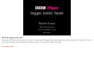 bigger, better, faster 
Rachel Evans 
BBC Media Services 
rachel.evans@bbc.co.uk 
@rvedotrc 
BBC iPlayer: bigger, better, faster 
A year ago, BBC iPlayer could have died - but it didn’t. Instead, we built a bigger, better, faster iPlayer that provides a foundation for the future. Find out 
how this was achieved, what part AWS plays in iPlayer’s success, and what’s next for BBC online media.” 
! 
slow timing: +0:00 
 
