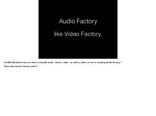 Audio Factory 
like Video Factory, 
“At BBC Media Services we have to handle audio - that is, radio - as well as video, so we’re creating Audio Factory.” 
“How does Audio Factory work?” 
 