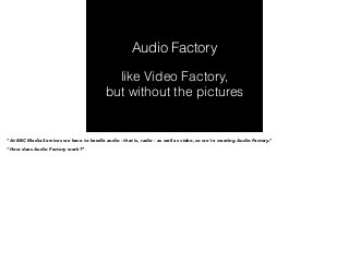 Audio Factory 
like Video Factory, 
but without the pictures 
“At BBC Media Services we have to handle audio - that is, radio - as well as video, so we’re creating Audio Factory.” 
“How does Audio Factory work?” 
 