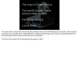 The origin of Video Factory 
! 
The world’s biggest public 
service video recorder 
! 
File-based delivery 
! 
Live & Audio 
“So as well as video on demand; there’s the simulcast chain providing live video; and live-to-VOD bridging the two together, so that programmes 
are playable as soon as possible. Audio - including BBC Radio - is handled almost identically to video, so at last we’re handling audio and video, 
live and ondemand, all in-house, using a consistent, proven set of technologies. ” 
! 
“For the final section today I’d like to talk briefly about the importance of data.” 
 