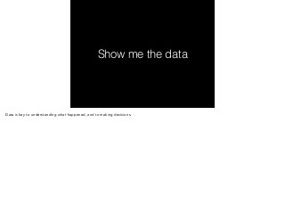 Show me the data 
Data is key to understanding what happened, and to making decisions. 
 
