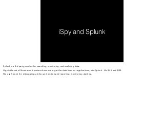 iSpy and Splunk 
Splunk is a 3rd party product for searching, monitoring, and analysing data. 
iSpy is the set of libraries and protocols we use to get the data from our applications, into Splunk. Via SNS and SQS. 
We use Splunk for: debugging; ad-hoc and on-demand reporting; monitoring; alerting. 
 