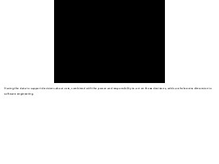 Having the data to support decisions about cost, combined with the power and responsibility to act on those decisions, adds a whole extra dimension to 
software engineering. 
 