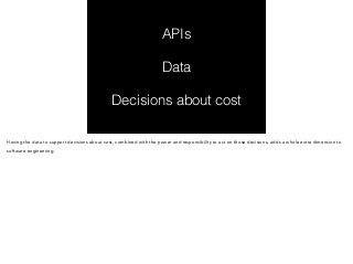 APIs 
Data 
Decisions about cost 
Having the data to support decisions about cost, combined with the power and responsibility to act on those decisions, adds a whole extra dimension to 
software engineering. 
 