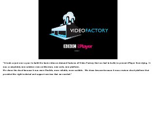 MMXIV 
“It took us just over a year to build the basic video-on-demand features of Video Factory that we had to build, to prevent iPlayer from dying. It 
was a completely new solution: new architecture, new code, new platform. 
We chose the cloud because it was more flexible, more reliable, more scalable. We chose Amazon because it was a mature cloud platform that 
provided the right technical and support services that we needed.” 
 