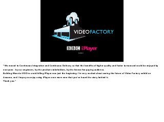 MMXIV 
“We moved to Continuous Integration and Continuous Delivery so that the benefits of higher quality and faster turnaround could be enjoyed by 
everyone - by our engineers, by the product stakeholders, by the licence-fee-paying audience. 
Building Mezz-to-VOD to avoid killing iPlayer was just the beginning. I’m very excited about seeing the future of Video Factory unfold on 
Amazon, and I hope you enjoy using iPlayer even more now that you’ve heard the story behind it. 
Thank you.” 
 