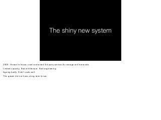 The shiny new system 
2008 - Hosted in-house; used contracted 3rd party services for storage and transcode. 
Limited capacity. Bad architecture. Bad engineering. 
Ageing badly. Didn’t scale well. 
This system did not have a long-term future. 
 