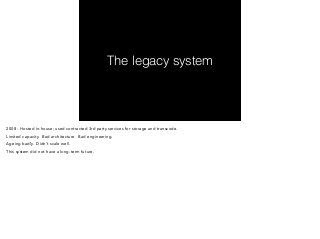 The legacy system 
2008 - Hosted in-house; used contracted 3rd party services for storage and transcode. 
Limited capacity. Bad architecture. Bad engineering. 
Ageing badly. Didn’t scale well. 
This system did not have a long-term future. 
 