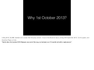 Why 1st October 2013? 
In May 2012, the BBC decided not to renew that 3rd party contract. It was to be allowed to lapse, ending 30th September 2013. So this system, and 
therefore iPlayer, will die. 
“By the time the London 2012 Olympics was out of the way, we had just over 12 months to build a replacement.” 
 