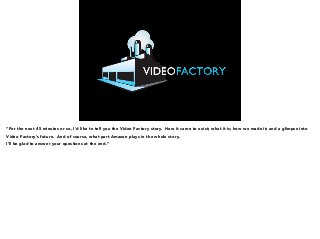 “For the next 45 minutes or so, I’d like to tell you the Video Factory story. How it came to exist; what it is; how we made it; and a glimpse into 
Video Factory’s future. And of course, what part Amazon plays in the whole story. 
I’ll be glad to answer your questions at the end.” 
 