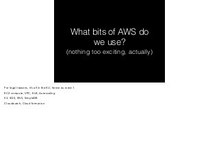 What bits of AWS do 
we use? 
(nothing too exciting, actually) 
For legal reasons, it’s all in the EU, hence eu-west-1. 
EC2 compute, VPC, ELB, Autoscaling 
S3, SQS, SNS, SimpleDB 
Cloudwatch, Cloud formation 
 