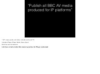 “Publish all BBC AV media 
produced for IP platforms” 
“AV” means audio and video, includes radio and TV 
Includes iPlayer, iPlayer Radio, News, Sport 
Both live and on-demand 
Let’s have a look at what this means in practice, for iPlayer on-demand 
 