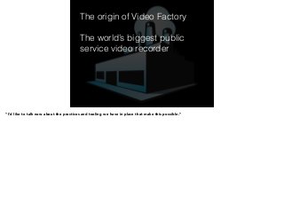 The origin of Video Factory 
! 
The world’s biggest public 
service video recorder 
! 
! 
! 
“I’d like to talk now about the practices and tooling we have in place that make this possible.” 
 