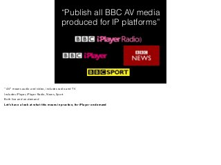 “Publish all BBC AV media 
produced for IP platforms” 
“AV” means audio and video, includes radio and TV 
Includes iPlayer, iPlayer Radio, News, Sport 
Both live and on-demand 
Let’s have a look at what this means in practice, for iPlayer on-demand 
 