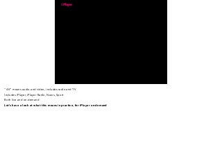 “AV” means audio and video, includes radio and TV 
Includes iPlayer, iPlayer Radio, News, Sport 
Both live and on-demand 
Let’s have a look at what this means in practice, for iPlayer on-demand 
 