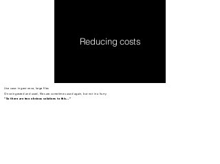 Reducing costs 
Use case: ingest once, large files 
Once ingested and used, files are sometimes used again, but not in a hurry 
“So there are two obvious solutions to this…” 
 