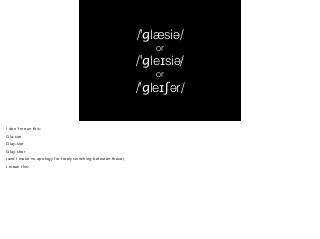 /ˈɡlæsiə/ 
or 
/ˈɡleɪsiə/ 
or 
/ˈɡleɪʃər/ 
I don’t mean this: 
Gla-sier 
Glay-sier 
Glay-sher 
(and I make no apology for freely switching between these) 
I mean this: 
 