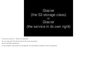 Glacier 
(the S3 storage class) 
or 
Glacier 
(the service in its own right) 
You have to pick one. They’re incompatible. 
For our case, the S3 mode was by far the more convenient. 
But it lacks SNS notifications. 
So we needed a component to manage this, to make Glacier invisible to client components. 
 