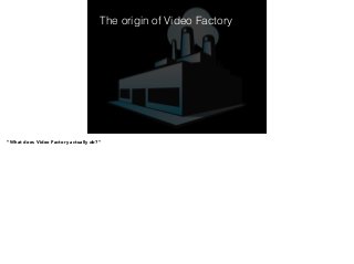 The origin of Video Factory 
! 
! 
! 
! 
! 
! 
“What does Video Factory actually do?” 
 