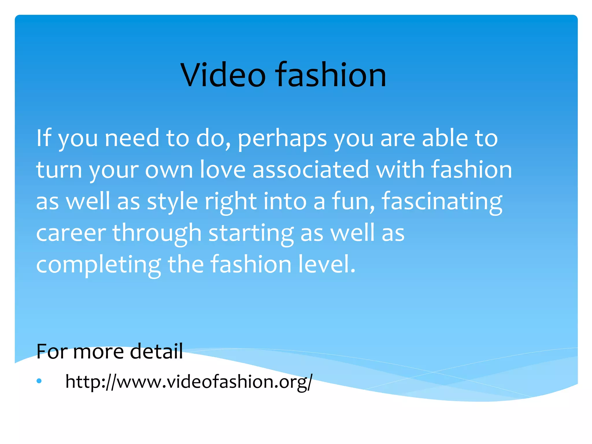 Video fashion
If you need to do, perhaps you are able to
turn your own love associated with fashion
as well as style right into a fun, fascinating
career through starting as well as
completing the fashion level.
For more detail
• http://www.videofashion.org/