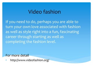 Video fashion
If you need to do, perhaps you are able to
turn your own love associated with fashion
as well as style right into a fun, fascinating
career through starting as well as
completing the fashion level.
For more detail
• http://www.videofashion.org/
 