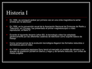 Historia I En 1956, se consiguió grabar por primera vez en una cinta magnética la señal emitida por la televisión  En 1956, en la convención anual de la Asociación Nacional de Emisoras de Radio y Televisión, en Chicago, fue presentado el primer magnetoscopio o vídeo reproductor, el Mark IV Durante el siguiente decenio (años 60), la tecnología vídeo fue adoptada genéricamente por las diferentes cadenas de televisión como soporte básico de trabajo  Como consecuencia de la evolución tecnológica llegaron los formatos reducidos o domésticos para el vídeo  En 1968 la compañía japonesa Sony lanzó al mercado un modelo de cámara y un aparato de grabación portátil en blanco y negro y de tamaño reducido, con cintas de media pulgada  