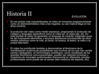 Historia II En los países más industrializados el vídeo se incorpora progresivamente como un electrodoméstico más a los hogares, su uso masivo llega en los años ochenta la evolución del vídeo como medio expresivo, propiciando la evolución de códigos y lenguajes específicos como el vídeo-art, el video-clip, etc. En este sentido el vídeo ha generado un lenguaje de carácter integrador pues ha ido fusionando elementos y recursos expresivos provenientes de otros medios artísticos como el cine, el cómic, la música, el teatro, la radio o la propia televisión. El vídeo ha contribuido también a democratizar el fenómeno de la manifestación audiovisual posibilitando que muchos de los que han venido siendo catalogados, en terminología sociológica, como receptores de los grandes fenómenos comunicacionales, puedan ser además emisores y creadores de mensajes audiovisuales (transcental en diferentes campos profesionales como puede ser el campo dela medicina del deporte, etc) EVOLUCIÓN 