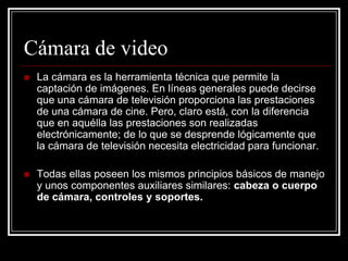 Cámara de video
   La cámara es la herramienta técnica que permite la
    captación de imágenes. En líneas generales puede decirse
    que una cámara de televisión proporciona las prestaciones
    de una cámara de cine. Pero, claro está, con la diferencia
    que en aquélla las prestaciones son realizadas
    electrónicamente; de lo que se desprende lógicamente que
    la cámara de televisión necesita electricidad para funcionar.

   Todas ellas poseen los mismos principios básicos de manejo
    y unos componentes auxiliares similares: cabeza o cuerpo
    de cámara, controles y soportes.
 