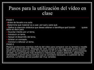 Pasos para la utilización del vídeo en
                   clase
PASO 1
Antes de llevarlo a su aula:
Determine qué material va a usar, por qué y para qué.
 Defina la intención didáctica que desea obtener e identifique qué función       quiere
darle es decir para
 Suscitar interés por un tema,
 Introducir un tema,
 Apoyar el desarrollo del tema,
 Aclarar un concepto,
 Concluir o reforzar un tema.
PASO 2
Realice anotaciones mientras disfruta del video para comparar con su temario y resalte
las partes que le servirán. Después de verlo, escoja el o los segmentos quele puedan
servir para enriquecer su clase. Si su temario va en un orden diferente al que presenta
el video, no para hacerlo más dinámico e interesante, esdecir,detenerlo, adelantarlo,
retrocederlo o poner pausa siempre que se considere necesario, o a petición de los
alumnos. La formas de uso pueden ser muy variadas:
 