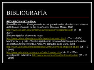 BIBLIOGRAFÍA
RECURSOS MULTIMEDIA:
Bravo Ramos, J.L. II congreso de tecnología educativa el video como recurso
didáctico en el ámbito de las enseñanzas técnicas. Marzo, 1983
http://www.ice.upm.es/wps/jlbr/Documentacion/videoBordon.pdf. (7 – 11 –
2004)
El video digital al alcance de todos.
http://www.grimm.ub.es/grimmtv/botiquin/videoscol1.html. (7 – 11 -2004)
Martínez A. J. y cols. El vídeo digital como recurso didáctico para el estudio
cinemático del movimiento.2 Actes VII Jornades de la Curie, 2003
http://www.ua.es/dfa/curie/curiedigital/2003/VIIJ/video-angel-53-65.pdf (25 - 10
- 2004)
http://www.edunet-tucuman.gov.ar/video/porque.htm (10 - 11 - 2004)
Investigación educativa, http://www.ice.upm.es/wps/jlbr/Investiga.htm (25 - 10
- 2004)
 