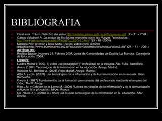 BIBLIOGRAFIA
   En el aula. El Uso Didáctico del video http://cedetec.jalisco.gob.mx/pdfs/guiauso.pdf (7 – 11 – 2004)
   García-Valcárcel A. La actitud de los futuros maestros hacia las Nuevas Tecnologías.
    http://www.ieev.uma.es/edutec97/edu97_c3/2-3-13.htm (25 - 10 - 2004)
   Mariana Khin álvarez y Della Mirta. Uso del vídeo como recurso
    didáctico.http://www.buenosaires.gov.ar/educacion/docentes/bep/lengua/video2.pdf (24 – 11 – 2004)
   ARTÍCULOS:
   Revista Educar. Número 21, Febrero 2004. Junta de Comunidades de Castilla-La Mancha, Consejería
    de Educación, 2004.
   LIBROS:
   Lurdes Molina (1990). El vídeo uso pedagógico y profesional en la escuela. Alta Fulla. Barcelona.
   Anaya (1999). Tecnologías de la información en la educación. Anaya. Madrid.
   Rubiales M., Benítez A. (2004) Vídeo digital. Anaya. Madrid.
   Alás A. y cols. (2002). Las tecnologías de la información y de la comunicación en la escuela. Grao.
    Barcelona.
   Garcia J. (1987) Fundamentos de la formación permanente del profesorado mediante el empleo del
    vídeo. Marfil. Alcoy.
   Ríos J.M. y Cebrian de la Serna M. (2000) Nuevas tecnologías de la información y de la comunicación
    aplicadas a la educación. Aljibe. Málaga.
   De Pablos J. y Gortari C. (1992) Las nuevas tecnologías de la información en la educación. Alfar.
    Sevilla
 