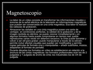 Magnetoscopio
 La labor de un vídeo consiste en transformar las informaciones visuales y
sonoras de la señal eléctrica de la televisión en informaciones magnéticas
que puedan ser conservadas en una cinta magnética. Esa labor la realizan
las cabezas de grabación.
 Almacenar las señales en una cinta magnética posee una serie de
ventajas: en condiciones perfectas, la calidad de la grabación y de la
imagen recibida es idéntica; se puede visionar inmediatamente y en
algunos formatos hasta puede comprobarse en tiempo real; puede
reproducirse varias veces sin deterioro excesivo; la cinta puede borrarse y
volver a ser útil para grabar; puede manipularse a través de la edición;
permite incluir efectos visuales que pueden ser modificados y permite
copiar películas de formato cine y manipularlas – añadir subtítulos, música,
adaptarlas al formato de pantalla.
 Durante décadas los formatos en vídeo se establecieron en relación a la
anchura de las cintas magnéticas: los formatos profesionales eran los de 2
pulgadas y 1 pulgada de ancho de cinta; los industriales los de 3/4 de
pulgada
 