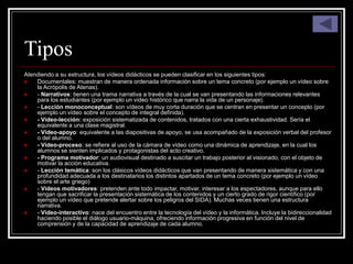 Tipos
Atendiendo a su estructura, los vídeos didácticos se pueden clasificar en los siguientes tipos:
 Documentales: muestran de manera ordenada información sobre un tema concreto (por ejemplo un vídeo sobre
la Acrópolis de Atenas).
 - Narrativos: tienen una trama narrativa a través de la cual se van presentando las informaciones relevantes
para los estudiantes (por ejemplo un vídeo histórico que narra la vida de un personaje).
 - Lección monoconceptual: son vídeos de muy corta duración que se centran en presentar un concepto (por
ejemplo un vídeo sobre el concepto de integral definida).
 - Vídeo-lección: exposición sistematizada de contenidos, tratados con una cierta exhaustividad. Sería el
equivalente a una clase magistral.
 - Vídeo-apoyo: equivalente a las diapositivas de apoyo, se usa acompañado de la exposición verbal del profesor
o del alumno.
 - Vídeo-proceso: se refiere al uso de la cámara de vídeo como una dinámica de aprendizaje, en la cual los
alumnos se sienten implicados y protagonistas del acto creativo.
 - Programa motivador: un audiovisual destinado a suscitar un trabajo posterior al visionado, con el objeto de
motivar la acción educativa.
 - Lección temática: son los clásicos vídeos didácticos que van presentando de manera sistemática y con una
profundidad adecuada a los destinatarios los distintos apartados de un tema concreto (por ejemplo un vídeo
sobre el arte griego)
 - Vídeos motivadores: pretenden ante todo impactar, motivar, interesar a los espectadores, aunque para ello
tengan que sacrificar la presentación sistemática de los contenidos y un cierto grado de rigor científico (por
ejemplo un vídeo que pretende alertar sobre los peligros del SIDA). Muchas veces tienen una estructura
narrativa.
 - Vídeo-interactivo: nace del encuentro entre la tecnología del vídeo y la informática. Incluye la bidireccionalidad
haciendo posible el diálogo usuario-máquina, ofreciendo información progresiva en función del nivel de
comprensión y de la capacidad de aprendizaje de cada alumno.
 