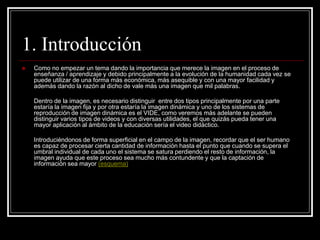 1. Introducción
 Como no empezar un tema dando la importancia que merece la imagen en el proceso de
enseñanza / aprendizaje y debido principalmente a la evolución de la humanidad cada vez se
puede utilizar de una forma más económica, más asequible y con una mayor facilidad y
además dando la razón al dicho de vale más una imagen que mil palabras.
Dentro de la imagen, es necesario distinguir entre dos tipos principalmente por una parte
estaría la imagen fija y por otra estaría la imagen dinámica y uno de los sistemas de
reproducción de imagen dinámica es el VIDE, como veremos más adelante se pueden
distinguir varios tipos de videos y con diversas utilidades, el que quizás pueda tener una
mayor aplicación al ámbito de la educación sería el video didáctico.
Introduciéndonos de forma superficial en el campo de la imagen, recordar que el ser humano
es capaz de procesar cierta cantidad de información hasta el punto que cuando se supera el
umbral individual de cada uno el sistema se satura perdiendo el resto de información, la
imagen ayuda que este proceso sea mucho más contundente y que la captación de
información sea mayor (esquema)
 