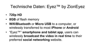 Technische Daten: Eyez™ by ZionEyez
• 720p HD
• 8GB of flash memory
• Wifi/Bluetooth or Micro USB to a computer, or
  wirelessly transferred to most iPhone or Android
• “Eyez™” smartphone and tablet app, users can
  wirelessly broadcast the video in real time to their
  preferred social networking website.
 