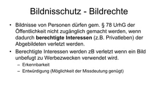 Bildnisschutz - Bildrechte
• Bildnisse von Personen dürfen gem. § 78 UrhG der
  Öffentlichkeit nicht zugänglich gemacht werden, wenn
  dadurch berechtigte Interessen (z.B. Privatleben) der
  Abgebildeten verletzt werden.
• Berechtigte Interessen werden zB verletzt wenn ein Bild
  unbefugt zu Werbezwecken verwendet wird.
   – Erkennbarkeit
   – Entwürdigung (Möglichkeit der Missdeutung genügt)
 