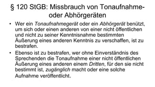 § 120 StGB: Missbrauch von Tonaufnahme-
           oder Abhörgeräten
• Wer ein Tonaufnahmegerät oder ein Abhörgerät benützt,
  um sich oder einen anderen von einer nicht öffentlichen
  und nicht zu seiner Kenntnisnahme bestimmten
  Äußerung eines anderen Kenntnis zu verschaffen, ist zu
  bestrafen.
• Ebenso ist zu bestrafen, wer ohne Einverständnis des
  Sprechenden die Tonaufnahme einer nicht öffentlichen
  Äußerung eines anderen einem Dritten, für den sie nicht
  bestimmt ist, zugänglich macht oder eine solche
  Aufnahme veröffentlicht.
 