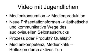 Video mit Jugendlichen
• Medienkonsumtion -> Medienproduktion
• Neue Präsentationsformen -> ästhetische
  und kommunikative Wege des
  audiovisuellen Selbstausdrucks
• Prozess oder Produkt? Qualität?
• Medienkompetenz, Medienkritik –
  Reflexion durch aktives Tun
 