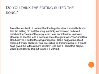 Do you think the editing suited the song?From the feedback, it is clear that the target audience asked believed that the editing did suit the song, as Ricky commented on how it matched the ‘beats of the song’ which was our intention, so it was pleasant to see this was a success. Cate thought it was ‘cool’ and Dan also believed it suited the song and genre. Dan’s suggestion about making it ‘misty’ I believe, was interesting as thinking about it, it would have given the video a more ‘dreamy’ feel, and if I redid this project, I would definitely try this out to see if it worked. 