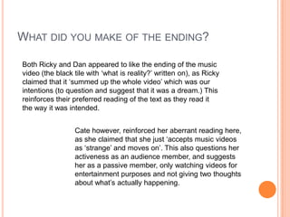 What did you make of the ending?Both Ricky and Dan appeared to like the ending of the music video (the black tile with ‘what is reality?’ written on), as Ricky claimed that it ‘summed up the whole video’ which was our intentions (to question and suggest that it was a dream.) This reinforces their preferred reading of the text as they read it the way it was intended. Cate however, reinforced her aberrant reading here, as she claimed that she just ‘accepts music videos as ‘strange’ and moves on’. This also questions her activeness as an audience member, and suggests her as a passive member, only watching videos for entertainment purposes and not giving two thoughts about what’s actually happening.