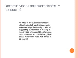 Does the video look professionally produced?All three of the audience members which I asked all say that our music video looked professionally produced, suggesting our success in making a music video which could be shown on music channels such as Kerrang! And Scuzz (where our video was aimed to be shown).