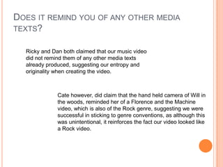 Does it remind you of any other media texts?Ricky and Dan both claimed that our music video did not remind them of any other media texts already produced, suggesting our entropy and originality when creating the video.Cate however, did claim that the hand held camera of Will in the woods, reminded her of a Florence and the Machine video, which is also of the Rock genre, suggesting we were successful in sticking to genre conventions, as although this was unintentional, it reinforces the fact our video looked like a Rock video. 