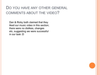 Do you have any other general comments about the video?Dan & Ricky both claimed that they liked our music video in this section; there were no dislikes, changes etc, suggesting we were successful in our task :D