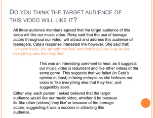 Do you think the target audience of this video will like it?All three audience members agreed that the target audience of this video will like our music video. Ricky said that the use of teenage actors throughout our video  will attract and address this audience of teenagers. Cate’s response interested mw however. She said that;“it’s very Indie.. It’s ‘go with the flow’ and that they’ll like it as its like everything else that they like”This was an interesting comment to hear, as it suggests our music video is redundant and like other videos of the same genre. This suggests that we failed (in Cate’s opinion at least) in being entropic as she believes our video is ‘like everything else that they like’, and suggestibly seen. Either way, each person I asked believed that the target audience would like our music video, whether it be because its ‘like other (videos) they like’ or because of the teenage actors, suggesting it was a success in attracting this audience.