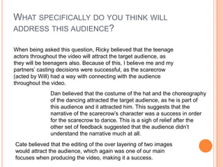 What specifically do you think will address this audience?When being asked this question, Ricky believed that the teenage actors throughout the video will attract the target audience, as they will be teenagers also. Because of this, I believe me and my partners’ casting decisions were successful, as the scarecrow (acted by Will) had a way with connecting with the audience throughout the video. Dan believed that the costume of the hat and the choreography of the dancing attracted the target audience, as he is part of this audience and it attracted him. This suggests that the narrative of the scarecrow’s character was a success in order for the scarecrow to dance. This is a sigh of relief after the other set of feedback suggested that the audience didn’t understand the narrative much at all. Cate believed that the editing of the over layering of two images would attract the audience, which again was one of our main focuses when producing the video, making it a success.