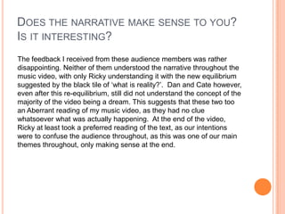 Does the narrative make sense to you? Is it interesting?The feedback I received from these audience members was rather disappointing. Neither of them understood the narrative throughout the music video, with only Ricky understanding it with the new equilibrium suggested by the black tile of ‘what is reality?’.  Dan and Cate however, even after this re-equilibrium, still did not understand the concept of the majority of the video being a dream. This suggests that these two too an Aberrant reading of my music video, as they had no clue whatsoever what was actually happening.  At the end of the video, Ricky at least took a preferred reading of the text, as our intentions were to confuse the audience throughout, as this was one of our main themes throughout, only making sense at the end. 